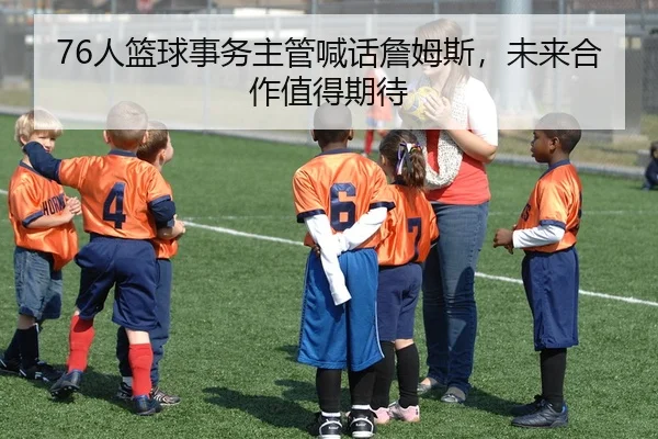 76人篮球事务主管喊话詹姆斯，未来合作值得期待