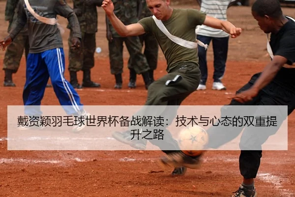 戴资颖羽毛球世界杯备战解读：技术与心态的双重提升之路